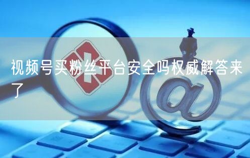 视频号买粉丝平台安全吗权威解答来了