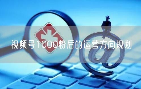 视频号1000粉后的运营方向规划
