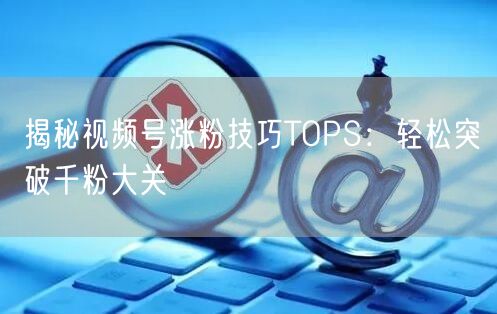 揭秘视频号涨粉技巧TOPS:轻松突破千粉大关