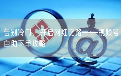 告别冷门,开启网红之路——视频号自助下单攻略